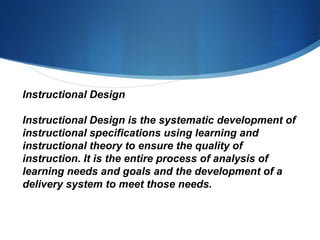 Instructional Design
Instructional Design is the systematic development of
instructional specifications using learning and
instructional theory to ensure the quality of
instruction. It is the entire process of analysis of
learning needs and goals and the development of a
delivery system to meet those needs.
 