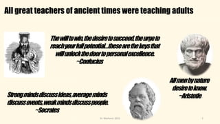 All great teachers of ancient times were teaching adults
2
Thewilltowin,thedesiretosucceed,theurgeto
reachyourfullpotential…thesearethekeysthat
willunlockthedoortopersonalexcellence.
~Confucius
Strongmindsdiscussideas,averageminds
discussevents,weakmindsdiscusspeople.
~Socrates
Allmenbynature
desiretoknow.
~Aristotle
Dr. Markovic 2015
 