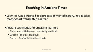 Teaching in Ancient Times
• Learning was perceived as a process of mental inquiry, not passive
reception of transmitted content.
• Ancient techniques for engaging learners
• Chinese and Hebrews - case study method
• Greece - Socratic dialogue
• Rome - Confrontational methods
3Dr. Markovic 2015
 