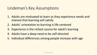 Lindeman’s Key Assumptions
1. Adults are motivated to learn as they experience needs and
interest that learning will satisfy
2. Adults’ orientation to learning is life-centered
3. Experience is the richest source for adult’s learning
4. Adults have a deep need to be self-directed
5. Individual differences among people increase with age
6Dr. Markovic 2015
 
