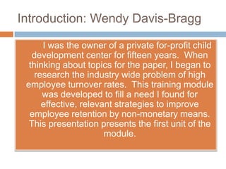Introduction: Wendy Davis-Bragg  		I was the owner of a private for-profit child development center for fifteen years.  When  thinking about topics for the paper, I began to research the industry wide problem of high employee turnover rates.  This training module was developed to fill a need I found for effective, relevant strategies to improve employee retention by non-monetary means.  This presentation presents the first unit of the module. 