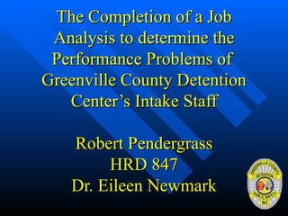 The Completion of a Job Analysis to determine the Performance Problems of  Greenville County Detention Center’s Intake Staff Robert Pendergrass HRD 847 Dr. Eileen Newmark 