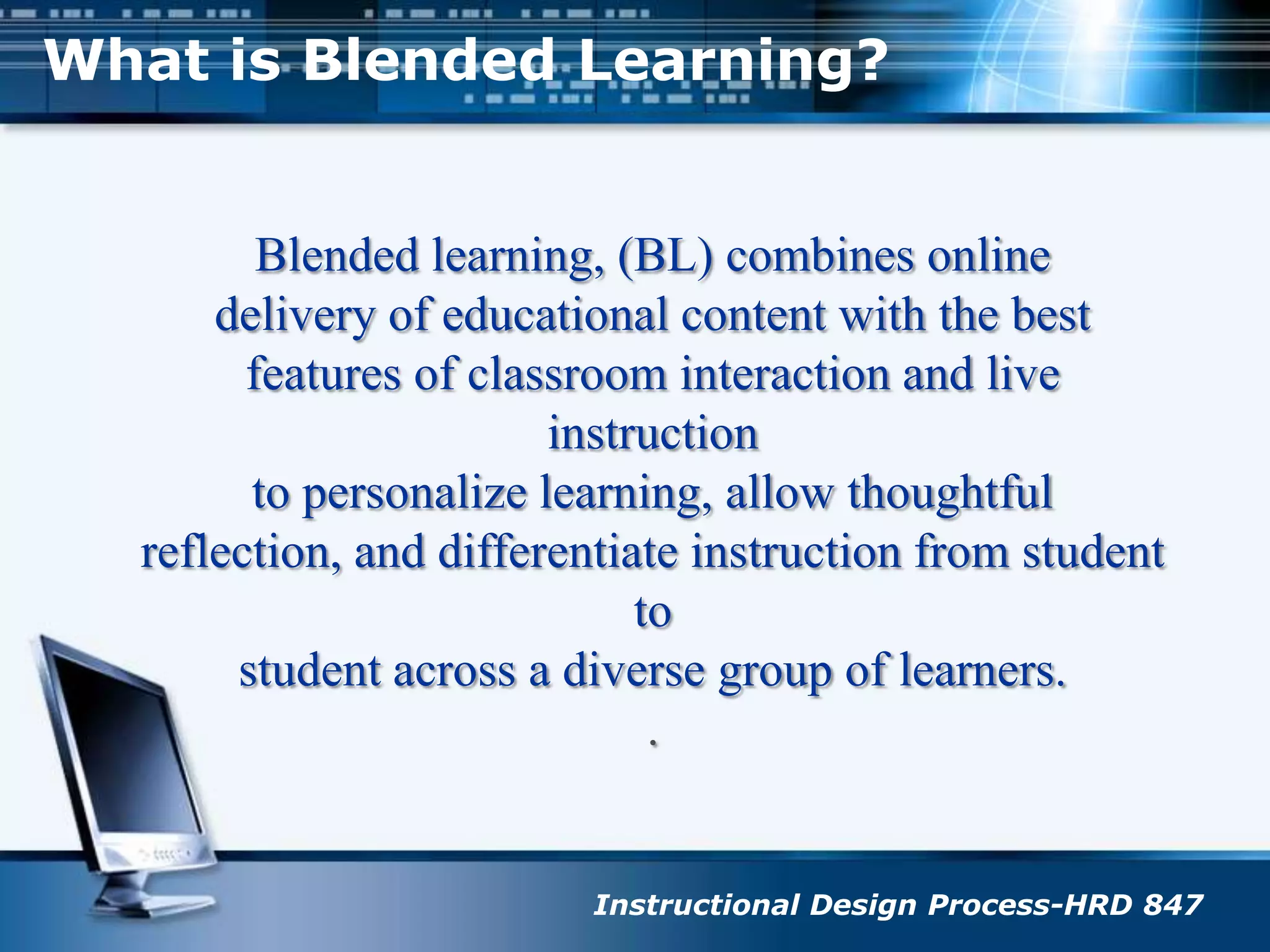 What is Blended Learning?Blended learning, (BL) combines onlinedelivery of educational content with the best features of classroom interaction and live instructionto personalize learning, allow thoughtful reflection, and differentiate instruction from student tostudent across a diverse group of learners..Instructional Design Process-HRD 847