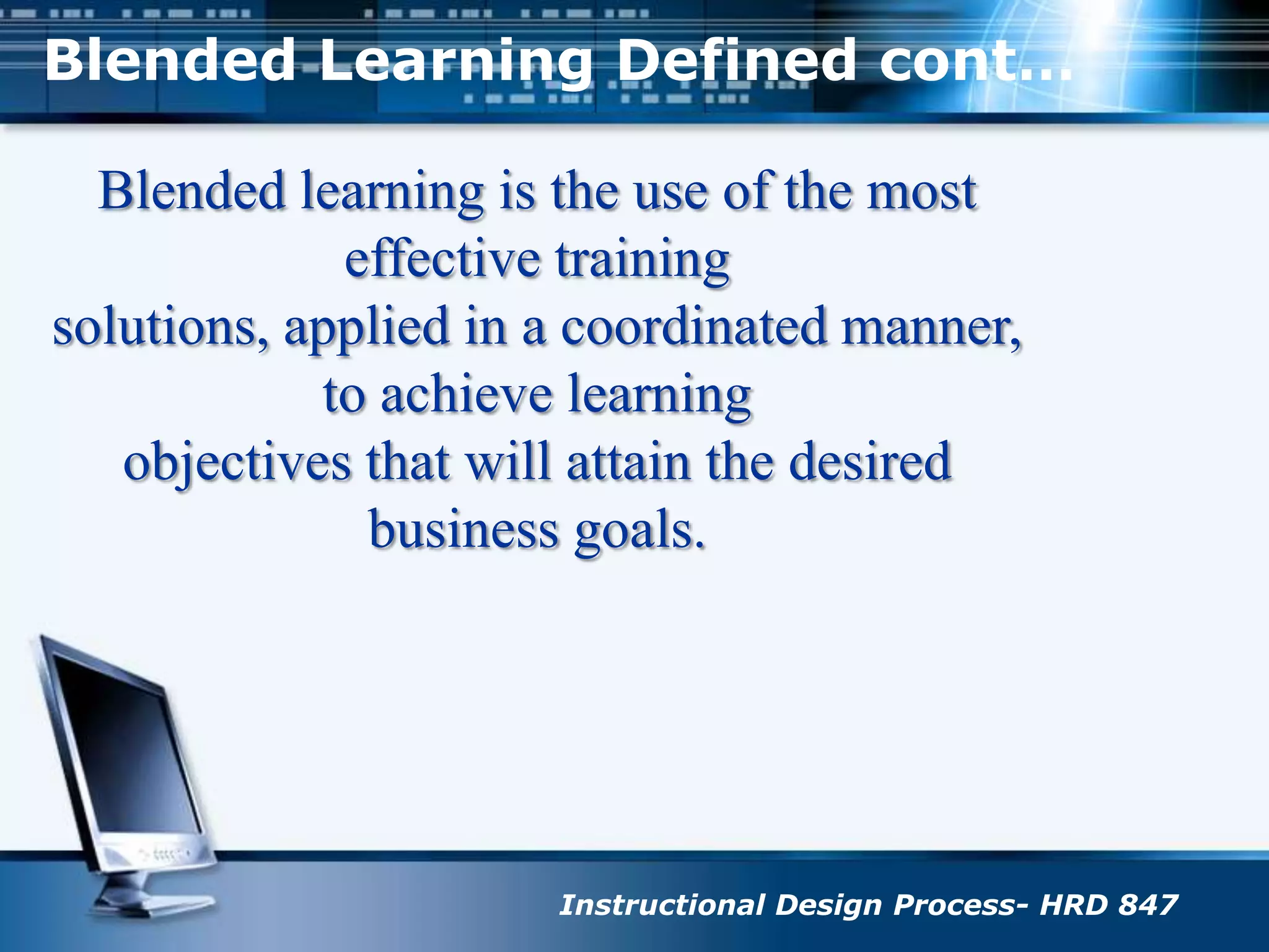 Blended Learning Defined cont…Blended learning is the use of the most effective trainingsolutions, applied in a coordinated manner, to achieve learningobjectives that will attain the desired business goals.Instructional Design Process- HRD 847