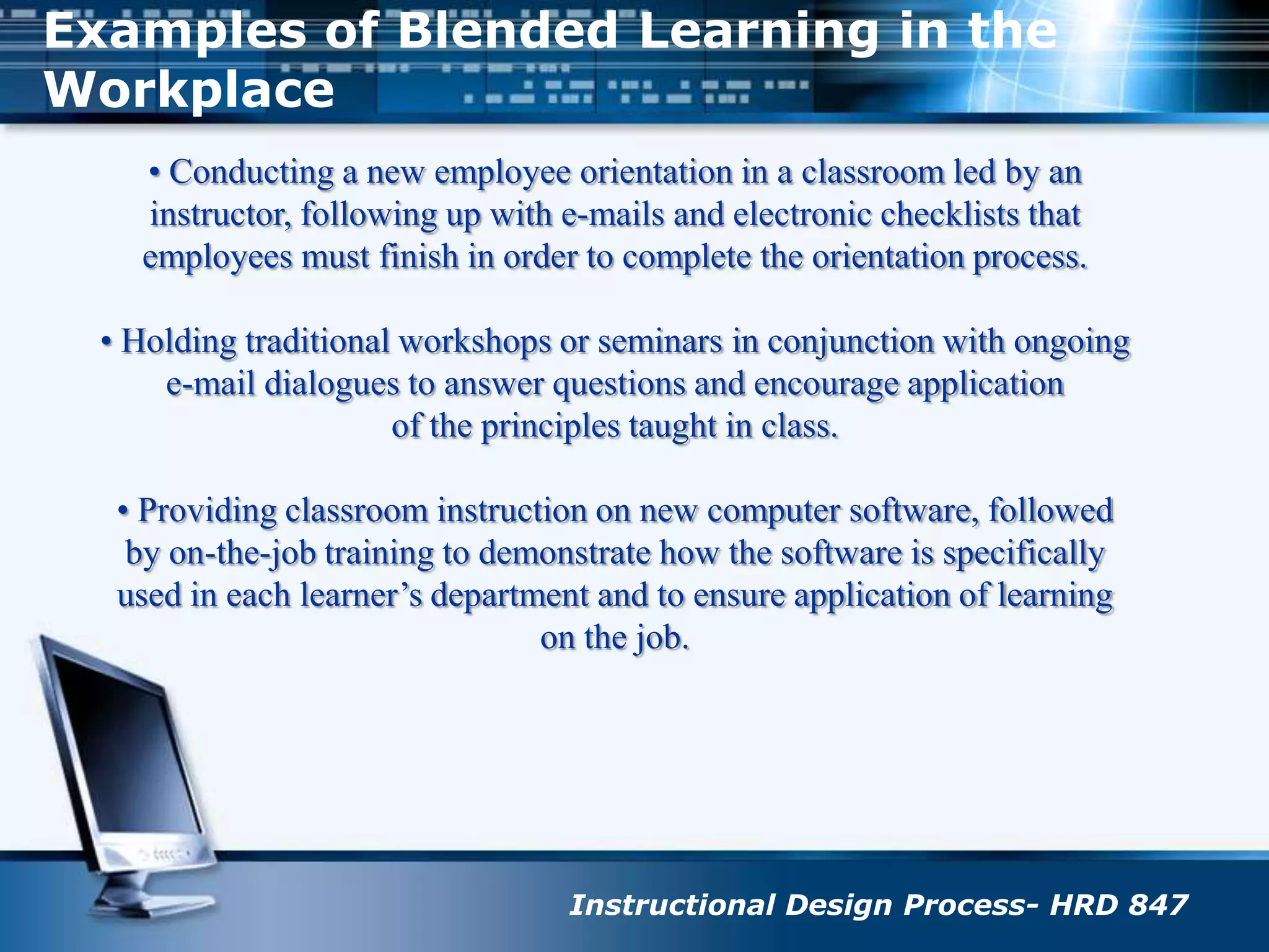 Examples of Blended Learning in the Workplace• Conducting a new employee orientation in a classroom led by aninstructor, following up with e-mails and electronic checklists thatemployees must finish in order to complete the orientation process.• Holding traditional workshops or seminars in conjunction with ongoinge-mail dialogues to answer questions and encourage applicationof the principles taught in class.• Providing classroom instruction on new computer software, followedby on-the-job training to demonstrate how the software is specificallyused in each learner’s department and to ensure application of learningon the job.Instructional Design Process- HRD 847