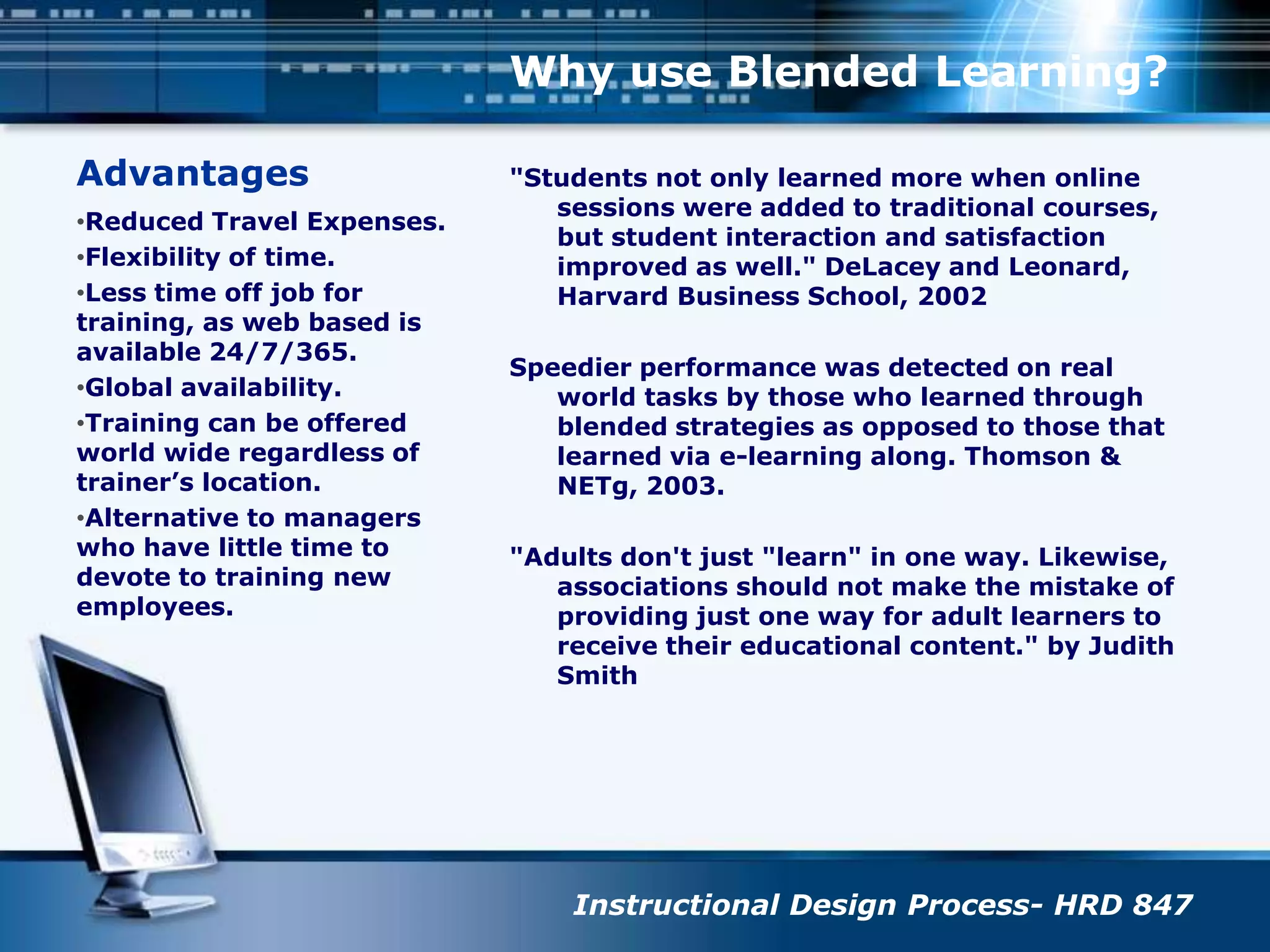 AdvantagesWhy use Blended Learning?"Students not only learned more when online sessions were added to traditional courses, but student interaction and satisfaction improved as well." DeLacey and Leonard, Harvard Business School, 2002Speedier performance was detected on real world tasks by those who learned through blended strategies as opposed to those that learned via e-learning along. Thomson & NETg, 2003."Adults don't just "learn" in one way. Likewise, associations should not make the mistake of providing just one way for adult learners to receive their educational content." by Judith Smith Reduced Travel Expenses.