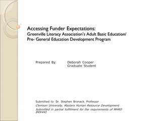 Accessing Funder Expectations:  Greenville Literacy Association’s Adult Basic Education/ Pre- General Education Development Program Prepared By:  Deborah Cooper Graduate Student Submitted to: Dr. Stephen Bronack, Professor Clemson University, Masters Human Resource Development Submitted in partial fulfillment for the requirements of MHRD 849/441 