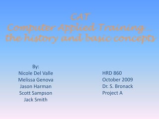 CATComputer Applied Training…the history and basic concepts By:  Nicole Del Valle Melissa Genova Jason Harman Scott Sampson Jack Smith HRD 860 October 2009 Dr. S. Bronack Project A 