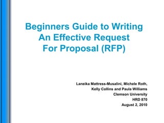 Beginners Guide to Writing An Effective Request For Proposal (RFP) Laneika Mattress-Musalini, Michele Roth, Kelly Collins and Paula Williams Clemson University HRD 870 August 2, 2010  