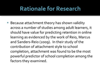 Rationale for Research Because attachment theory has shown validity across a number of studies among adult learners, it should have value for predicting retention in online learning as evidenced by the work of Reio, Marcus and Sanders-Reio (2009).  In their study of the contribution of attachment style to school completion, attachment was found to be the most powerful predictor of school completion among the factors they examined.  