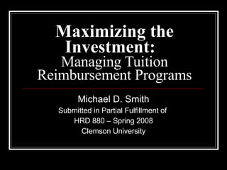 Maximizing the Investment:   Managing Tuition Reimbursement Programs Michael D. Smith Submitted in Partial Fulfillment of  HRD 880 – Spring 2008 Clemson University 