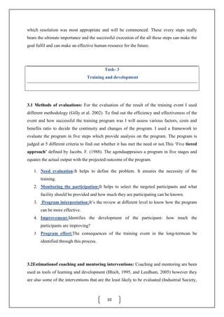 10
which resolution was most appropriate and will be commenced. These every steps really
bears the ultimate importance and the successful execution of the all these steps can make the
goal fulfil and can make an effective human resource for the future.
Task- 3
Training and development
3.1 Methods of evaluations: For the evaluation of the result of the training event I used
different methodology (Gilly et al. 2002). To find out the efficiency and effectiveness of the
event and how successful the training program was I will assess various factors, costs and
benefits ratio to decide the continuity and changes of the program. I used a framework to
evaluate the program in five steps which provide analysis on the program. The program is
judged at 5 different criteria to find out whether it has met the need or not.This ‘Five tiered
approach’ defined by Jacobs. F. (1988). The agendaappraises a program in five stages and
equates the actual output with the projected outcome of the program.
1. Need evaluation:It helps to define the problem. It ensures the necessity of the
training.
2. Monitoring the participation:It helps to select the targeted participants and what
facility should be provided and how much they are participating can be known.
3. Program interpretation:It’s the review at different level to know how the program
can be more effective.
4. Improvement:Identifies the development of the participant- how much the
participants are improving?
5. Program effect:The consequences of the training event in the long-termcan be
identified through this process.
3.2Estimationof coaching and mentoring interventions: Coaching and mentoring are been
used as tools of learning and development (Bloch, 1995, and Leedham, 2005) however they
are also some of the interventions that are the least likely to be evaluated (Industrial Society,
 