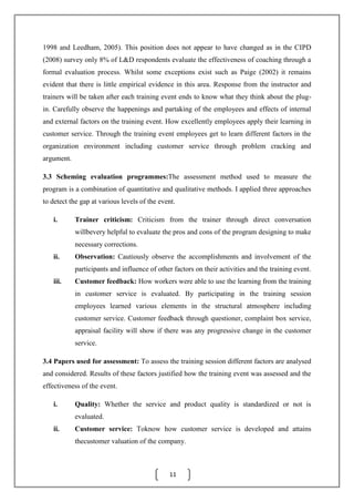 11
1998 and Leedham, 2005). This position does not appear to have changed as in the CIPD
(2008) survey only 8% of L&D respondents evaluate the effectiveness of coaching through a
formal evaluation process. Whilst some exceptions exist such as Paige (2002) it remains
evident that there is little empirical evidence in this area. Response from the instructor and
trainers will be taken after each training event ends to know what they think about the plug-
in. Carefully observe the happenings and partaking of the employees and effects of internal
and external factors on the training event. How excellently employees apply their learning in
customer service. Through the training event employees get to learn different factors in the
organization environment including customer service through problem cracking and
argument.
3.3 Scheming evaluation programmes:The assessment method used to measure the
program is a combination of quantitative and qualitative methods. I applied three approaches
to detect the gap at various levels of the event.
i. Trainer criticism: Criticism from the trainer through direct conversation
willbevery helpful to evaluate the pros and cons of the program designing to make
necessary corrections.
ii. Observation: Cautiously observe the accomplishments and involvement of the
participants and influence of other factors on their activities and the training event.
iii. Customer feedback: How workers were able to use the learning from the training
in customer service is evaluated. By participating in the training session
employees learned various elements in the structural atmosphere including
customer service. Customer feedback through questioner, complaint box service,
appraisal facility will show if there was any progressive change in the customer
service.
3.4 Papers used for assessment: To assess the training session different factors are analysed
and considered. Results of these factors justified how the training event was assessed and the
effectiveness of the event.
i. Quality: Whether the service and product quality is standardized or not is
evaluated.
ii. Customer service: Toknow how customer service is developed and attains
thecustomer valuation of the company.
 