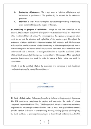 12
iii. Production effectiveness: The event aims at bringing effectiveness and
enthusiasm in performance. The productivity is assessed in the evaluation
procedure.
iv. Increment in sales: Positive or negative impact on the productivity of the training
event is analysed to detect the success of the event.
3.5 Identifying the progress of assessment: Through the five steps derivation can be
detected. The Five tiered assessment technique was very beneficial to assess the achievement
of the event in real life work setting. The system appraised the expected advantage and actual
profit to sort out the alteration and probability of the training event. Throughout the
assessment procedure employees, managers provided their problems and life-threatening
activities of the training event that affected unpleasantly in their development process. Thus it
was easy to figure it out the cost-benefit ratio to decide on whether it will continue or not or
improvement need to be made. The management found it a successful assessment system
which critically analysed all the steps and policies taken by HR managers. More logical and
analytical improvement was made in order to receive a better output and result in
performance.
Finally it can be identified whether the assessment was successive or not. Additional
requirements also can be guessed through this way.
Task- 4
Government Facilities
4.1 Govt. role in training: As business firms play a vital role in the economy of the country
The UK government contributes in training and developing the staffs of private
companies(Farquharson&Baum 2002). Training programs are run to improve the abilities of
employees and reach the performance standard. M&S is also a most popular brand so Gov.
provides all kinds of facilities to impart training. Lifelong learning system is encouraged by
the Govt. and firms to encourage the employees to learn through self-motivation.The UK
 