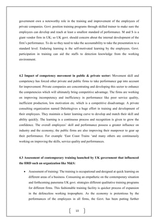 13
government own a noteworthy role in the training and improvement of the employees of
private companies. Govt. position training programs through skilled trainer to make sure the
employees can develop and reach at least a smallest standard of performance. M and S is a
giant vendor firm in UK; so UK govt. should concern about the internal development of the
firm’s performance. To do so they need to take the accountability to take the presentation to a
standard level. Enduring learning is the self-motivated learning by the employees. Govt.
participation in training can aid the staffs to detection knowledge from the working
environment.
4.2 Impact of competency movement in public & private sector: Movement skill and
competency has forced other private and public firms to take performance gap into account
for improvement. Private companies are concentrating and developing this sector to enhance
the competencies which will ultimately bring competitive advantage. The firms are working
on improving incompetency and inefficiency in performance like poor service quality,
inefficient production, low motivation etc. which is a competitive disadvantage. A private
consulting organization named Deloittegives a huge effort in training and development of
their employees. They maintain a faster learning curve to develop and match their skill and
ability quickly. The learning is a continuous process and recognition is given to grow the
confidence. The overall employees’ skill and performance possess a greater influence on
industry and the economy; the public firms are also improving their manpower to gear up
their performance. For example ‘East Coast Trains ‘and many others are continuously
working on improving the skills, service quality and performances.
4.3 Assessment of contemporary training launched by UK government that influenced
the HRD such an organization like M&S:
Assessment of training: The training is occupational and designed at quick learning on
different areas of a business. Consuming an empathetic on the contemporary situation
and forthcoming panorama UK govt. strategies different qualitative training programs
for different firms. This fashionable training facility is quicker process of expansion
in the defenceless working troposphere. As the economy is pretentious by the
performances of the employees in all firms, the Govt. has been putting further
 