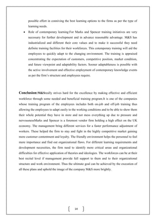14
possible effort in conniving the best learning options to the firms as per the type of
learning needs.
Role of contemporary learning:For Marks and Spencer training initiatives are very
necessary for further development and in advance reasonable advantage. M&S has
industrialized and different their core values and to make it successful they need
definite training facilities for their workforces. This cotemporary training will aid the
employees to quickly adapt to the changing environment. The training is appraised
concentrating the expectation of customers, competitive position, market condition,
and future viewpoint and adaptability factors. Sooner adaptableness is possible with
the active involvement and effective employment of contemporary knowledge events
as per the firm’s structure and employees require.
Conclusion:M&Sreally strives hard for the excellence by making effective and efficient
workforce through some needed and beneficial training program.It is one of the companies
whose training program of the employees includes both on-job and off-job training thus
allowing the employees to adapt easily to the working conditions and to be able to show them
their whole potential they have in store and not mess everything up due to pressure and
nervousnessMarks and Spencer is a foremost vendor firm holding a high effect on the UK
economy. The management bring different services for a faster performance adjustment of
workers. These helped the firm to stay and fight in the highly competitive market gaining
more customer contentment and loyalty. The friendly environment helps the personnel to feel
more importance and find out organizational flaws. For different learning requirements and
development necessities, the firm need to identify more critical areas and organizational
difficulties for effective application of theories and ideologies. The workforces can be at their
best recital level if management provide full support to them and to their organizational
structure and work environment. Thus the ultimate goal can be achieved by the execution of
all these plans and uphold the image of the company M&S more brightly.
 
