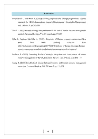 15
References:
Farquharson L. and Baum T. (2002) Enacting organisational change programmes: a centre
stage role for HRM?, International Journal of Contemporary Hospitality Management,
Vol. 14 Issue 5, pp.243-250
Liao Y. (2005) Business strategy and performance: the role of human resource management
control, Personnel Review, Vol. 34 Issue 3, pp.294-309
Gilly, J., Eggland, S.&Gilly, A. (2002). Principles of Human resource management New
York: Basic books [online] collected from-
http://nhokanson.wordpress.com/2007/02/01/definitions-of-human-resources-human-
resource-management-and-their-relation-to-human-resource-development/
Budhwar P. (2000) Evaluating levels of strategic integration and devolvement of human
resource management in the UK, Personnel Review, Vol. 29 Issue 2, pp.141-157
Huang T. (2001) the effects of linkage between business and human resource management
strategies, Personnel Review, Vol. 30 Issue 2, pp.132-151
 