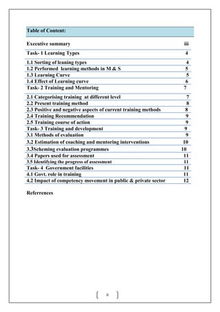 II
Table of Content:
Executive summary iii
Task- 1 Learning Types 4
1.1 Sorting of leaning types 4
1.2 Performed learning methods in M & S 5
1.3 Learning Curve 5
1.4 Effect of Learning curve 6
Task- 2 Training and Mentoring 7
2.1 Categorising training at different level 7
2.2 Present training method 8
2.3 Positive and negative aspects of current training methods 8
2.4 Training Recommendation 9
2.5 Training course of action 9
Task- 3 Training and development 9
3.1 Methods of evaluation 9
3.2 Estimation of coaching and mentoring interventions 10
3.3Scheming evaluation programmes 10
3.4 Papers used for assessment 11
3.5 Identifying the progress of assessment 11
Task- 4 Government facilities 11
4.1 Govt. role in training 11
4.2 Impact of competency movement in public & private sector 12
Referrences
 