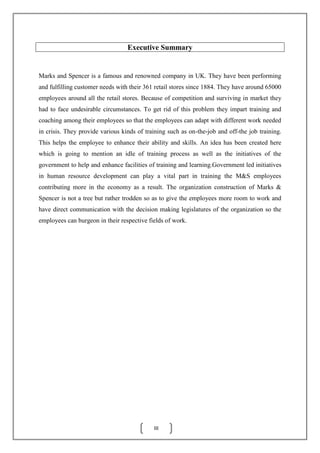 III
Marks and Spencer is a famous and renowned company in UK. They have been performing
and fulfilling customer needs with their 361 retail stores since 1884. They have around 65000
employees around all the retail stores. Because of competition and surviving in market they
had to face undesirable circumstances. To get rid of this problem they impart training and
coaching among their employees so that the employees can adapt with different work needed
in crisis. They provide various kinds of training such as on-the-job and off-the job training.
This helps the employee to enhance their ability and skills. An idea has been created here
which is going to mention an idle of training process as well as the initiatives of the
government to help and enhance facilities of training and learning.Government led initiatives
in human resource development can play a vital part in training the M&S employees
contributing more in the economy as a result. The organization construction of Marks &
Spencer is not a tree but rather trodden so as to give the employees more room to work and
have direct communication with the decision making legislatures of the organization so the
employees can burgeon in their respective fields of work.
Executive Summary
 