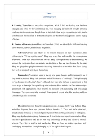 4
Task-1
Learning Types
1. Leaning Types:Due to excessive competition, M & S had to develop new business
strategies and ideas for the competitive era. This changing environment brought immense
challenge to the employees. People learn in their individual ways. According to individual’s
taste they can be classified in different categories so that the training process can be highly
effective.
1.1 Sorting of learning types:Honey & Mumford (1986) has identified 4 different learning
types- theorist, activist, reflector and pragmatist.
Activists:Activists are likely to be without biasness in new experiences.Their
philosophy is: "I'll try anything once". They tend to act first and consider the consequences
afterwards. Their days are filled with activity. They tackle problems by brainstorming. As
soon as the excitement from one activity has died down, they are busy looking for the next.
They are gregarious people constantly involving them-selves with others but, in so doing,
they seek to centre all activity on themselves.
Pragmatists:Pragmatists tends to try out new ideas, theories and techniques to see if
they work in practice. They view problems and difficulties as a "challenge". Their philosophy
is: "As long as it works, that's fine." - although they may also be keen to experiment to find
better ways to do things.They positively search out new ideas and take the first opportunity to
experiment with applications. They tend to be impatient with ruminating and open-ended
discussion. They are essentially practical, down-to-earth people who like solving problems
(often through trial and error).
Theorists:Theorists think through problems in a logical, step-by-step fashion. They
assimilate disparate facts into coherent, holistic theories. ". They tend to be detached,
analytical and dedicated to rational objectivity rather than anything subjective or ambiguous.
They may rigidly reject anything that does not fit in with their own particular mind-set.They
tend to be perfectionists who do not rest easy until things are tidy and fit into a rational
scheme. They like to analyse and synthesise. They are keen on asking questions and
challenging assumptions. Their philosophy is: "If it's logical then it's good."
 