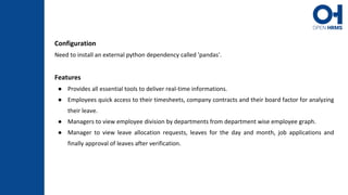 Configuration
Need to install an external python dependency called 'pandas'.
Features
● Provides all essential tools to deliver real-time informations.
● Employees quick access to their timesheets, company contracts and their board factor for analyzing
their leave.
● Managers to view employee division by departments from department wise employee graph.
● Manager to view leave allocation requests, leaves for the day and month, job applications and
finally approval of leaves after verification.
 