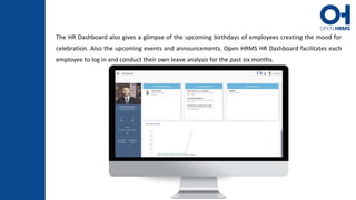 The HR Dashboard also gives a glimpse of the upcoming birthdays of employees creating the mood for
celebration. Also the upcoming events and announcements. Open HRMS HR Dashboard facilitates each
employee to log in and conduct their own leave analysis for the past six months.
 