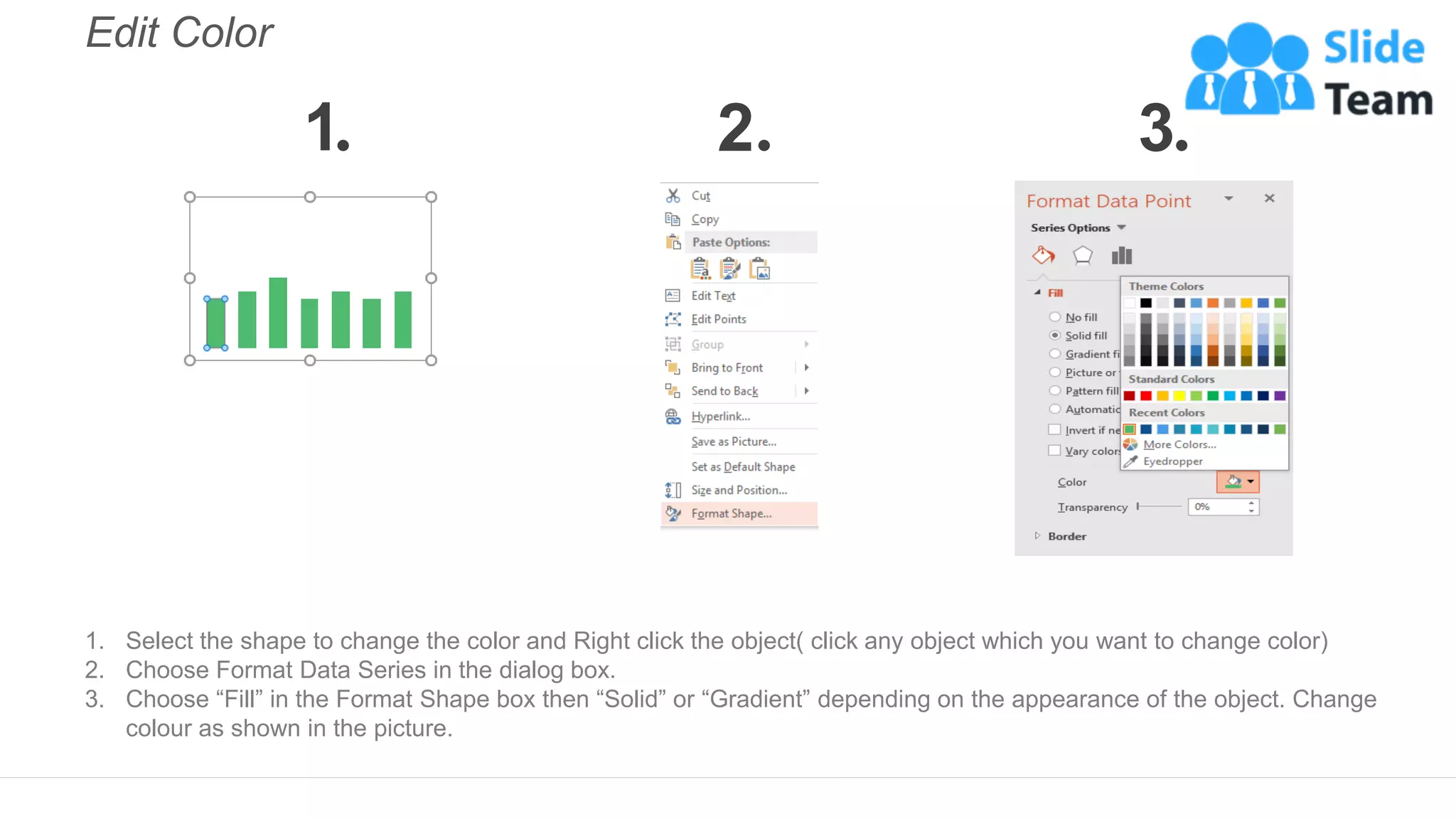 Edit Color
1. Select the shape to change the color and Right click the object( click any object which you want to change color)
2. Choose Format Data Series in the dialog box.
3. Choose “Fill” in the Format Shape box then “Solid” or “Gradient” depending on the appearance of the object. Change
colour as shown in the picture.
1 2 3