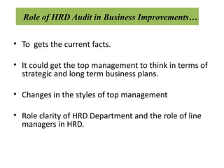 Role of HRD Audit in Business Improvements…


• To gets the current facts.

• It could get the top management to think in terms of
  strategic and long term business plans.

• Changes in the styles of top management

• Role clarity of HRD Department and the role of line
  managers in HRD.
 