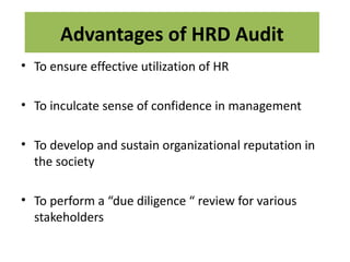 Advantages of HRD Audit
• To ensure effective utilization of HR

• To inculcate sense of confidence in management

• To develop and sustain organizational reputation in
  the society

• To perform a “due diligence “ review for various
  stakeholders
 