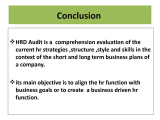 Conclusion

 HRD Audit is a comprehension evaluation of the
  current hr strategies ,structure ,style and skills in the
  context of the short and long term business plans of
  a company.

 its main objective is to align the hr function with
  business goals or to create a business driven hr
  function.
 