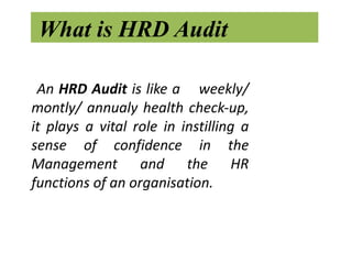 What is HRD Audit

 An HRD Audit is like a weekly/
montly/ annualy health check-up,
it plays a vital role in instilling a
sense of confidence in the
Management and the HR
functions of an organisation.
 