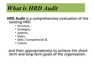 What is HRD Audit
HRD Audit is a comprehensive evaluation of the
 existing HRD
    •   Structure,
    •   Strategies,
    •   Systems,
    •   Styles,
    •   Skills / Competencies &
    •   Culture

and their appropriateness to achieve the short-
term and long-term goals of the organisation.
 