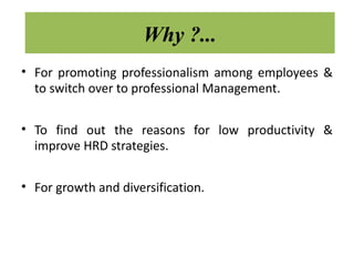 Why ?...
• For promoting professionalism among employees &
  to switch over to professional Management.

• To find out the reasons for low productivity &
  improve HRD strategies.

• For growth and diversification.
 