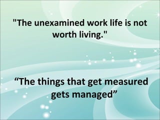 "The unexamined work life is not
         worth living."



“The things that get measured
        gets managed”
 