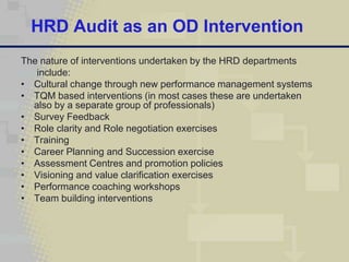HRD Audit as an OD Intervention
The nature of interventions undertaken by the HRD departments
   include:
• Cultural change through new performance management systems
• TQM based interventions (in most cases these are undertaken
  also by a separate group of professionals)
• Survey Feedback
• Role clarity and Role negotiation exercises
• Training
• Career Planning and Succession exercise
• Assessment Centres and promotion policies
• Visioning and value clarification exercises
• Performance coaching workshops
• Team building interventions
 