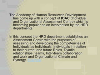 The Academy of Human Resources Development
  has come up with a concept of IOAC (Individual
  and Organizational Assessment Centre) which is
  becoming popular as an intervention by the HRD
  departments.

In this concept the HRD department establishes an
   Assessment Centre with the purposes of
   assessing and developing the competencies of
   Individuals as Individuals. Individuals in relation
   to their current and future Roles, Dyadic
   relationships, teams, Inter-team collaboration
   and work and Organizational Climate and
   Synergy. Example
 