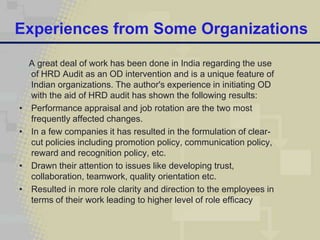 Experiences from Some Organizations

    A great deal of work has been done in India regarding the use
    of HRD Audit as an OD intervention and is a unique feature of
    Indian organizations. The author's experience in initiating OD
    with the aid of HRD audit has shown the following results:
•   Performance appraisal and job rotation are the two most
    frequently affected changes.
•   In a few companies it has resulted in the formulation of clear-
    cut policies including promotion policy, communication policy,
    reward and recognition policy, etc.
•   Drawn their attention to issues like developing trust,
    collaboration, teamwork, quality orientation etc.
•   Resulted in more role clarity and direction to the employees in
    terms of their work leading to higher level of role efficacy
 