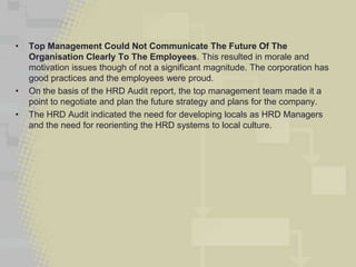 •   Top Management Could Not Communicate The Future Of The
    Organisation Clearly To The Employees. This resulted in morale and
    motivation issues though of not a significant magnitude. The corporation has
    good practices and the employees were proud.
•   On the basis of the HRD Audit report, the top management team made it a
    point to negotiate and plan the future strategy and plans for the company.
•   The HRD Audit indicated the need for developing locals as HRD Managers
    and the need for reorienting the HRD systems to local culture.
 