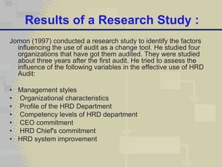 Results of a Research Study :
Jomon (1997) conducted a research study to identify the factors
  influencing the use of audit as a change tool. He studied four
  organizations that have got them audited. They were studied
  about three years after the first audit. He tried to assess the
  influence of the following variables in the effective use of HRD
  Audit:

• Management styles
• Organizational characteristics
• Profile of the HRD Department
• Competency levels of HRD department
• CEO commitment
• HRD Chief's commitment
• HRD system improvement
 