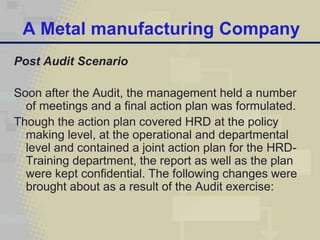 A Metal manufacturing Company
Post Audit Scenario

Soon after the Audit, the management held a number
  of meetings and a final action plan was formulated.
Though the action plan covered HRD at the policy
  making level, at the operational and departmental
  level and contained a joint action plan for the HRD-
  Training department, the report as well as the plan
  were kept confidential. The following changes were
  brought about as a result of the Audit exercise:
 