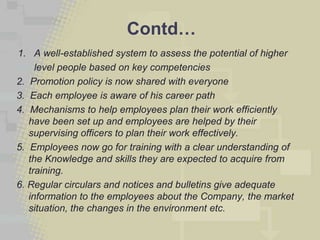 Contd…
1. A well-established system to assess the potential of higher
     level people based on key competencies
2. Promotion policy is now shared with everyone
3. Each employee is aware of his career path
4. Mechanisms to help employees plan their work efficiently
   have been set up and employees are helped by their
   supervising officers to plan their work effectively.
5. Employees now go for training with a clear understanding of
   the Knowledge and skills they are expected to acquire from
   training.
6. Regular circulars and notices and bulletins give adequate
   information to the employees about the Company, the market
   situation, the changes in the environment etc.
 