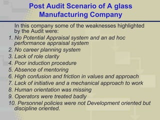 Post Audit Scenario of A glass
          Manufacturing Company
   In this company some of the weaknesses highlighted
   by the Audit were:
1. No Potential Appraisal system and an ad hoc
   performance appraisal system
2. No career planning system
3. Lack of role clarity
4. Poor induction procedure
5. Absence of mentoring
6. High confusion and friction in values and approach
7. Lack of initiative and a mechanical approach to work
8. Human orientation was missing
9. Operators were treated badly
10. Personnel policies were not Development oriented but
   discipline oriented.
 