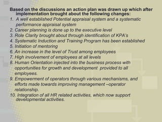 Based on the discussions an action plan was drawn up which after
    implementation brought about the following changes:
1. A well established Potential appraisal system and a systematic
    performance appraisal system
2. Career planning is done up to the executive level
3. Role Clarity brought about through identification of KPA’s
4. Systematic Induction and Training Program has been established
5. Initiation of mentoring
6. An increase in the level of Trust among employees
7. High involvement of employees at all levels
8. Human Orientation injected into the business process with
   opportunities for growth and development provided to all
   employees.
9. Empowerment of operators through various mechanisms, and
   efforts made towards improving management –operator
   relationship.
10. Integration of all HR related activities, which now support
    developmental activities.
 