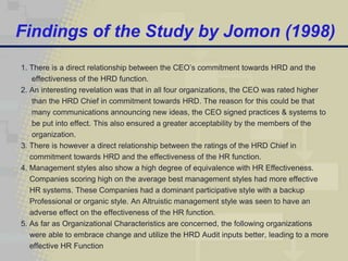 Findings of the Study by Jomon (1998)
1. There is a direct relationship between the CEO’s commitment towards HRD and the
    effectiveness of the HRD function.
2. An interesting revelation was that in all four organizations, the CEO was rated higher
    than the HRD Chief in commitment towards HRD. The reason for this could be that
    many communications announcing new ideas, the CEO signed practices & systems to
    be put into effect. This also ensured a greater acceptability by the members of the
    organization.
3. There is however a direct relationship between the ratings of the HRD Chief in
   commitment towards HRD and the effectiveness of the HR function.
4. Management styles also show a high degree of equivalence with HR Effectiveness.
   Companies scoring high on the average best management styles had more effective
   HR systems. These Companies had a dominant participative style with a backup
   Professional or organic style. An Altruistic management style was seen to have an
   adverse effect on the effectiveness of the HR function.
5. As far as Organizational Characteristics are concerned, the following organizations
   were able to embrace change and utilize the HRD Audit inputs better, leading to a more
   effective HR Function
 