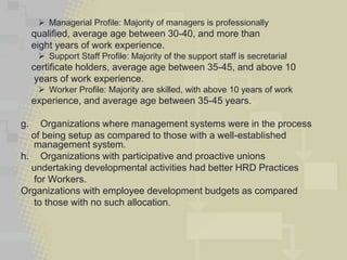  Managerial Profile: Majority of managers is professionally
     qualified, average age between 30-40, and more than
     eight years of work experience.
       Support Staff Profile: Majority of the support staff is secretarial
     certificate holders, average age between 35-45, and above 10
      years of work experience.
       Worker Profile: Majority are skilled, with above 10 years of work
     experience, and average age between 35-45 years.

g.  Organizations where management systems were in the process
  of being setup as compared to those with a well-established
  management system.
h. Organizations with participative and proactive unions
  undertaking developmental activities had better HRD Practices
  for Workers.
Organizations with employee development budgets as compared
  to those with no such allocation.
 