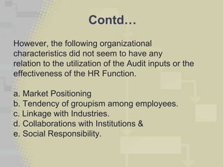 Contd…
However, the following organizational
characteristics did not seem to have any
relation to the utilization of the Audit inputs or the
effectiveness of the HR Function.

a. Market Positioning
b. Tendency of groupism among employees.
c. Linkage with Industries.
d. Collaborations with Institutions &
e. Social Responsibility.
 