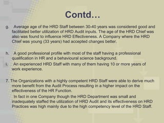 Contd…
g.    Average age of the HRD Staff between 30-40 years was considered good and
     facilitated better utilization of HRD Audit inputs. The age of the HRD Chief was
     also was found to influence HRD Effectiveness. A Company where the HRD
     Chief was young (33 years) had accepted changes better.

h.    A good professional profile with most of the staff having a professional
     qualification in HR and a behavioural science background.
i.    An experienced HRD Staff with many of them having 10 or more years of
     work experience.

7. The Organizations with a highly competent HRD Staff were able to derive much
    more benefit from the Audit Process resulting in a higher impact on the
    effectiveness of the HR Function.
     In fact in one Company though the HRD Department was small and
    inadequately staffed the utilization of HRD Audit and its effectiveness on HRD
    Practices was high mainly due to the high competency level of the HRD Staff.
 