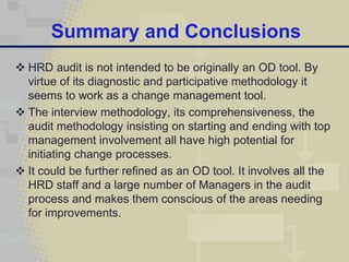 Summary and Conclusions
 HRD audit is not intended to be originally an OD tool. By
  virtue of its diagnostic and participative methodology it
  seems to work as a change management tool.
 The interview methodology, its comprehensiveness, the
  audit methodology insisting on starting and ending with top
  management involvement all have high potential for
  initiating change processes.
 It could be further refined as an OD tool. It involves all the
  HRD staff and a large number of Managers in the audit
  process and makes them conscious of the areas needing
  for improvements.
 