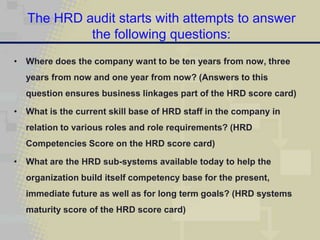 The HRD audit starts with attempts to answer
            the following questions:
• Where does the company want to be ten years from now, three
  years from now and one year from now? (Answers to this
  question ensures business linkages part of the HRD score card)

• What is the current skill base of HRD staff in the company in
  relation to various roles and role requirements? (HRD
  Competencies Score on the HRD score card)

• What are the HRD sub-systems available today to help the
  organization build itself competency base for the present,
  immediate future as well as for long term goals? (HRD systems
  maturity score of the HRD score card)
 