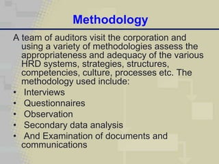 Methodology
A team of auditors visit the corporation and
  using a variety of methodologies assess the
  appropriateness and adequacy of the various
  HRD systems, strategies, structures,
  competencies, culture, processes etc. The
  methodology used include:
• Interviews
• Questionnaires
• Observation
• Secondary data analysis
• And Examination of documents and
  communications
 
